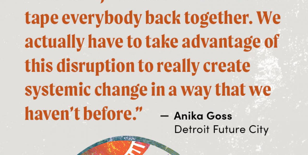 "We can't just focus on how do we tape everybody back together. We actually have to take advantage of this disruption to really create systemic change in a way that we haven't before." - Anika Goss, Detroit Future City "We can't just focus on how do we tape everybody back together. We actually have to take advantage of this disruption to really create systemic change in a way that we haven't before." - Anika Goss, Detroit Future City