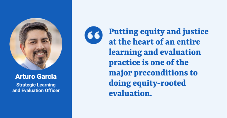 A quote card with a head shot and title of Arturo Garcia, Strategic Learning and Evaluation Officer, and the quote: “Putting equity and justice at the heart of an entire learning and evaluation practice is one of the major preconditions to doing equity-rooted evaluation."