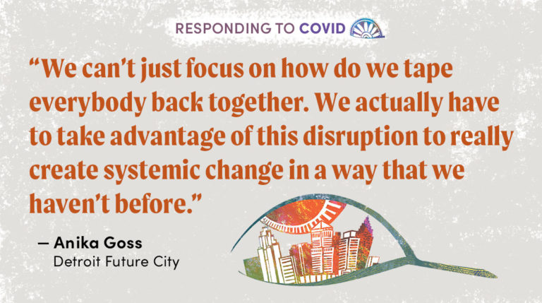 "We can’t just focus on how do we tape everybody back together. We actually have to take advantage of this disruption to really create systemic change in a way that we haven’t before.” - Anika Goss, Detroit Future City