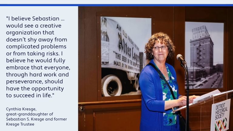 A graphic with a photo of Cynthia Kresge standing at a podium with the Detroit Historical Society name and logo on it and a quote: "I believe Sebastian ... would see a creative organization that shy away from complicated problems or from taking risks. I believe he would fully embrace that everyone, through hard work and perseverance, should have the opportunity to succeed in life." - Cynthia Kresge, great-granddaughter of Sebastian S. Kresge and former Kresge Trustee