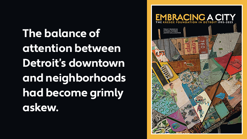 A graphic with the cover of the book Embracing a City: The Kresge Foundation in Detroit 1993-2023, and text: The balance of attention between Detroit's downtown and neighborhoods had become grimly askew.