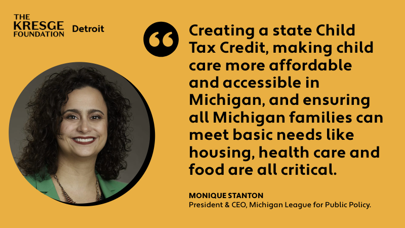 "Creating a state Child Tax Credit, making child care more affordable and accessible in Michigan, and ensuring all Michigan families can meet basic needs like housing, health care and food are all critical." - Monique Stanton. President & CEO, Michigan League for Public Policy.