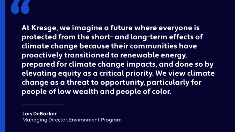 Quote card: “At Kresge, we imagine a future where everyone is protected from the short- and long-term effects of climate change because their communities have proactively transitioned to renewable energy, prepared for climate change impacts, and done so by elevating equity as a critical priority. We view climate change as a threat to opportunity, particularly for people of low wealth and people of color." - Lois DeBacker, Managing Director, Environment Program