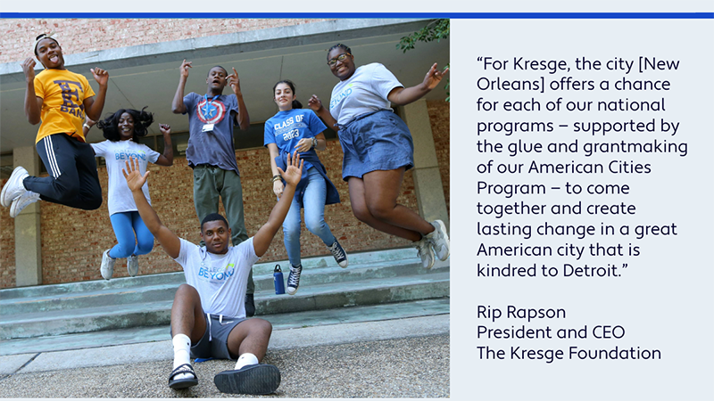 A graphic with a photo of six college students on campus jumping up in the air and a quote: “For Kresge, the city [New Orleans] offers a chance for each of our national programs — supported by the glue and grantmaking of our American Cities Program — to come together and create lasting change in a great American city that is kindred to Detroit.” - Rip Rapson, President and CEO, The Kresge Foundation