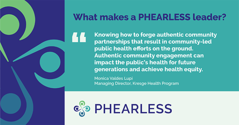 What makes a PHEARLESS leader? "Knowing how to forge authentic community partnerships that result in community-led public health efforts on the ground. Authentic community engagement can impact the public health's for future generations and achieve health equity." -- Monica Valdes Lupi, Managing Director, Kresge Health Program
