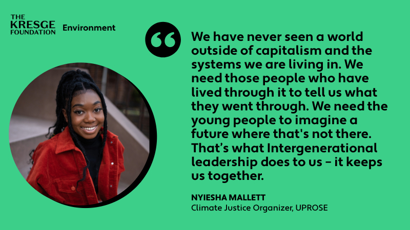 "We have never seen a world outside of capitalism and the systems we are living in. We need those people who have lived through it to tell us what they went through. We need the young people to imagine a future where that's not there. That’s what Intergenerational leadership does to us – it keeps us together." - Nyiesha Mallett, UPROSE