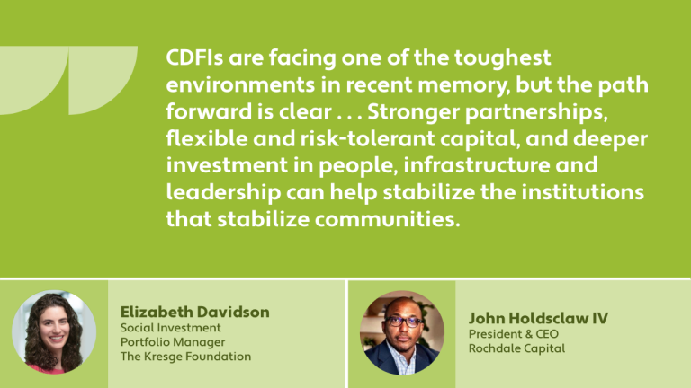 "CDFIs are facing one of the toughest environments in recent memory, but the path forward is clear . . . Stronger partnerships, flexible and risk-tolerant capital, and deeper investment in people, infrastructure and leadership can help stabilize the institutions that stabilize communities." - John Holdsclaw IV, President & CEO Rochdale Capital and Elizabeth Davidson, Social Investment Portfolio Manager, The Kresge Foundation
